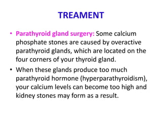 TREAMENT
• Parathyroid gland surgery: Some calcium
phosphate stones are caused by overactive
parathyroid glands, which are located on the
four corners of your thyroid gland.
• When these glands produce too much
parathyroid hormone (hyperparathyroidism),
your calcium levels can become too high and
kidney stones may form as a result.
 