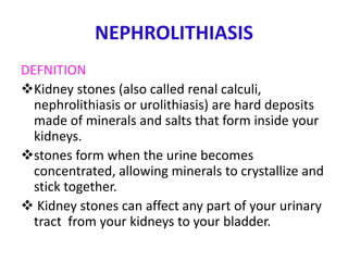 NEPHROLITHIASIS
DEFNITION
Kidney stones (also called renal calculi,
nephrolithiasis or urolithiasis) are hard deposits
made of minerals and salts that form inside your
kidneys.
stones form when the urine becomes
concentrated, allowing minerals to crystallize and
stick together.
 Kidney stones can affect any part of your urinary
tract from your kidneys to your bladder.
 