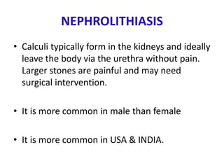 NEPHROLITHIASIS
• Calculi typically form in the kidneys and ideally
leave the body via the urethra without pain.
Larger stones are painful and may need
surgical intervention.
• It is more common in male than female
• It is more common in USA & INDIA.
 
