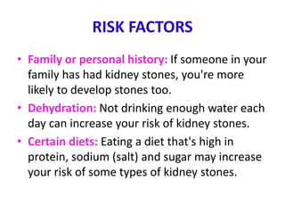 RISK FACTORS
• Family or personal history: If someone in your
family has had kidney stones, you're more
likely to develop stones too.
• Dehydration: Not drinking enough water each
day can increase your risk of kidney stones.
• Certain diets: Eating a diet that's high in
protein, sodium (salt) and sugar may increase
your risk of some types of kidney stones.
 