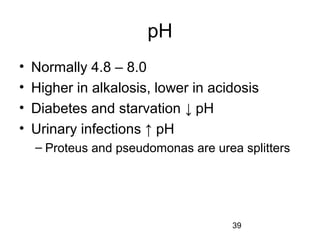 39
pH
• Normally 4.8 – 8.0
• Higher in alkalosis, lower in acidosis
• Diabetes and starvation ↓ pH
• Urinary infections ↑ pH
– Proteus and pseudomonas are urea splitters
 