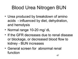 47
Blood Urea Nitrogen BUN
• Urea produced by breakdown of amino
acids - influenced by diet, dehydration,
and hemolysis
• Normal range 10-20 mg/ dL
• If the GFR decreases due to renal disease
or blockage, or decreased blood flow to
kidney - BUN increases
• General screen for abnormal renal
function
 