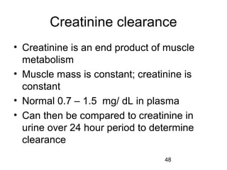 48
Creatinine clearance
• Creatinine is an end product of muscle
metabolism
• Muscle mass is constant; creatinine is
constant
• Normal 0.7 – 1.5 mg/ dL in plasma
• Can then be compared to creatinine in
urine over 24 hour period to determine
clearance
 