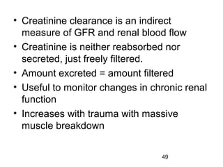 49
• Creatinine clearance is an indirect
measure of GFR and renal blood flow
• Creatinine is neither reabsorbed nor
secreted, just freely filtered.
• Amount excreted = amount filtered
• Useful to monitor changes in chronic renal
function
• Increases with trauma with massive
muscle breakdown
 