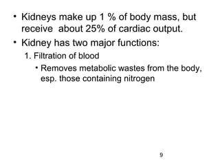 9
• Kidneys make up 1 % of body mass, but
receive about 25% of cardiac output.
• Kidney has two major functions:
1. Filtration of blood
• Removes metabolic wastes from the body,
esp. those containing nitrogen
 