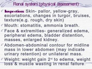 Renal system (physical assessment)
Inspection: Skin- pallor, yellow-gray,
excoriations, changes in turgor, bruises,
texture(e.g. rough, dry skin)
Mouth: stomatitis, ammonia breath.
Face & extremities- generalized edema,
peripheral edema, bladder distention,
masses, enlarged kidney.
Abdomen-abdominal contour for midline
mass in lower abdomen (may indicate
urinary retention) or unilateral mass.
Weight: weight gain 2 nd to edema, weight
loss & muscle wasting in renal failure .

 