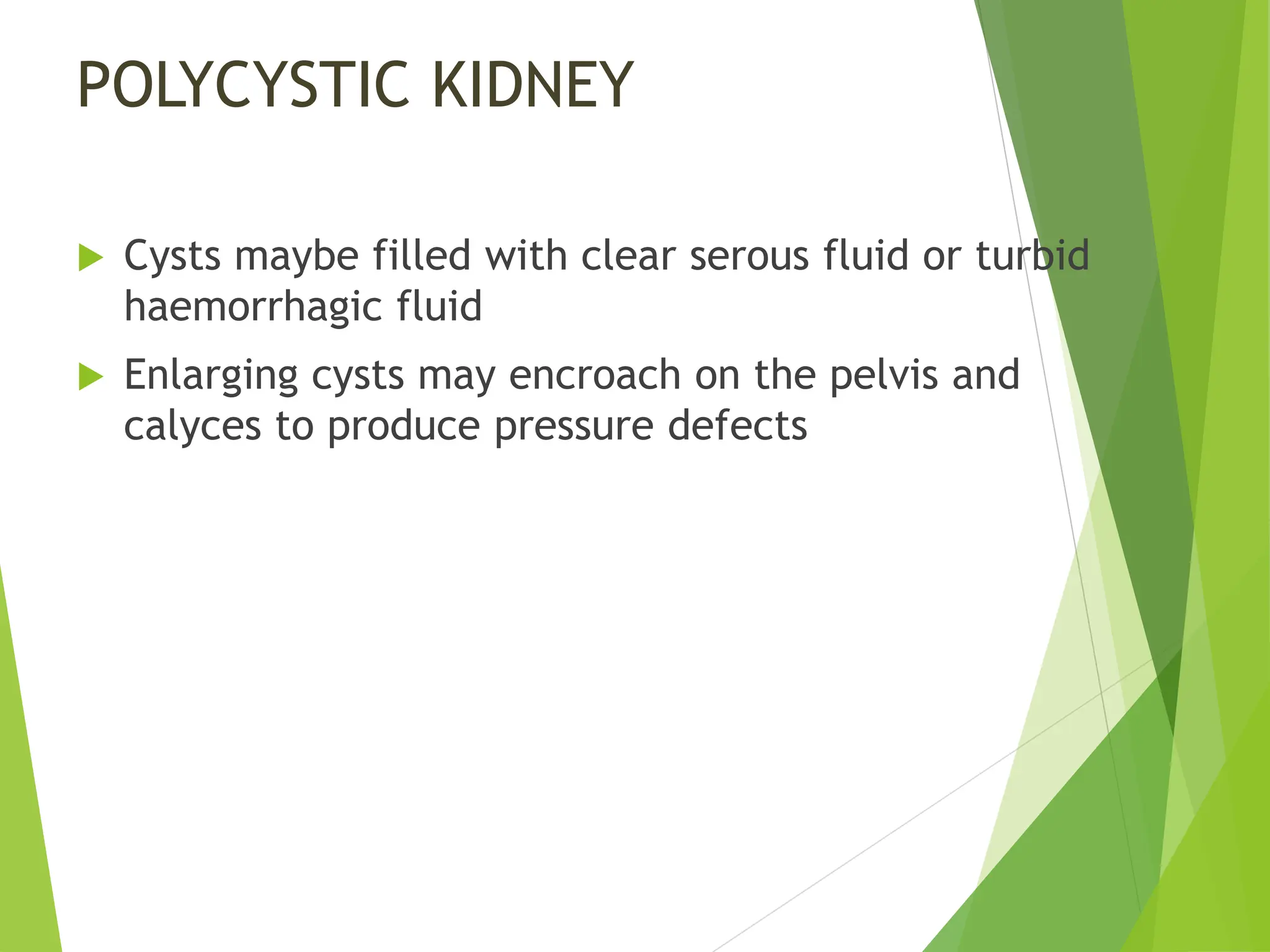POLYCYSTIC KIDNEY
 Cysts maybe filled with clear serous fluid or turbid
haemorrhagic fluid
 Enlarging cysts may encroach on the pelvis and
calyces to produce pressure defects
 