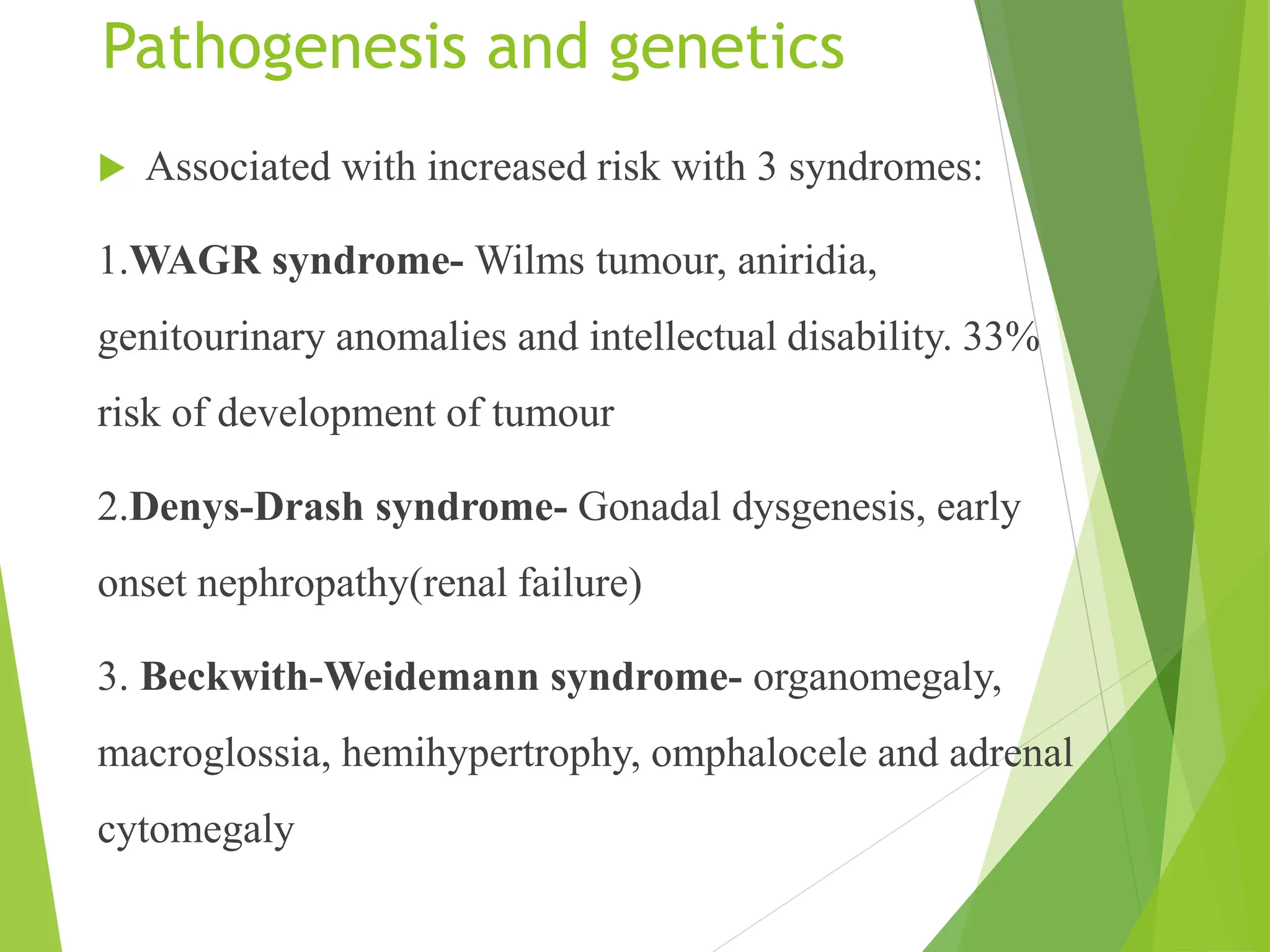 Pathogenesis and genetics
 Associated with increased risk with 3 syndromes:
1.WAGR syndrome- Wilms tumour, aniridia,
genitourinary anomalies and intellectual disability. 33%
risk of development of tumour
2.Denys-Drash syndrome- Gonadal dysgenesis, early
onset nephropathy(renal failure)
3. Beckwith-Weidemann syndrome- organomegaly,
macroglossia, hemihypertrophy, omphalocele and adrenal
cytomegaly
 