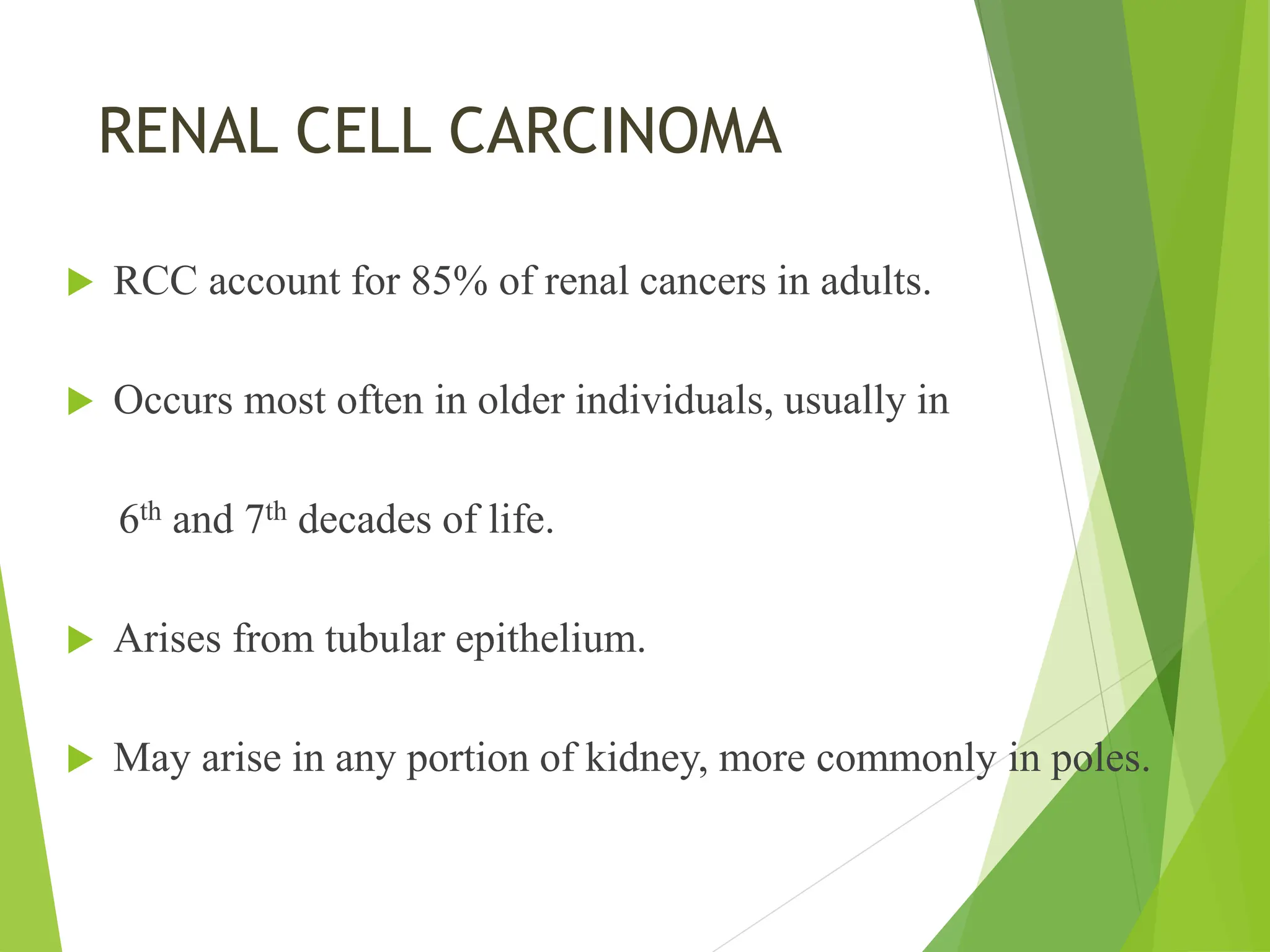  RCC account for 85% of renal cancers in adults.
 Occurs most often in older individuals, usually in
6th and 7th decades of life.
 Arises from tubular epithelium.
 May arise in any portion of kidney, more commonly in poles.
RENAL CELL CARCINOMA
 