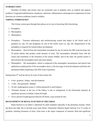 INTRODUCTION:
Disorders of kidney and urinary tract are commonly seen in pediatric units as medical and surgical
problems. Congenital malformations, neoplasms, infections, inflammations and progressive impairment of renal
functions are common conditions found in children.
NORMAL EMBRYOLOGY
The Urinary system goes through three phases on its way to becoming fully functioning:
1. Pronephros
2. Mesonephros
3. Metanephros


Pronephros – Transient rudimentary and nonfunctioning system that begins in the fourth week of
gestation (ie, day 22) and disappears by end of the fourth week (i.e, day 28). Degeneration of the
pronephros is required for normal kidney development.



Mesonephros – Derived from the intermediate mesoderm by day 26 and by the fifth week develops into
20 paired tubules that produce small amounts of urine. The mesonephros ultimately fuses with the
cloaca and contributes to the formation of the urinary bladder, and in the male, the genital system is
derived from the mesonephric ducts and some tubules.



Metanephros – The metanephros, which is composed of the metanephric mesenchyme and ureteric bud
epithelium (caudal portion of the mesonephric duct), is the last stage of renal development and forms the
permanent kidney beginning at the fifth week of gestation.

Starting from 4th week & end on 36 week of intra uterine life:





4 wks gestation : kidney start development
9 wks : first glomeruli , Bladder
36 wks: nephrogenesis ceases (1 million glomeruli in each kidney).
Postnatal increase in the size of the kidney is due to enlargement of the Glomerular diameter &
significant increase in tubular volume & length



Active period of nephrogenesis between 20-36wks, cease around 36 wks.

DEVELOPMENT OF RENAL FUNCTION IN THE CHILD
Renal function in an infant is subnormal by adult standards especially in the premature neonate, which
put them into high risk to develop acute renal failure. Glomerular filtration begins between 9 to 12 weeks of
gestation, initiating formation of urine. Fetal urine is the major component of amniotic fluid and significant
1

 