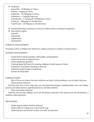 
-

Antibiotics
amoxicillin – 20-40mg/kg in 3 doses
cefixime – 8mg/kg in 2 doses
Cephalexin – 50-100mg/kg in 4 doses
Gentamycin – 1-4mg/kg single dose
Trimethoprim – 6-12mg/kg & 30-60mg/kg in 2 doses
Cefotaxim – 100mg/kg in 3 divided doses
Ciprofloxacin – 20-30mg/kg in 2 divided doses



-

Antimicrobial drugs (sometimes it will not be effective due to resistance of organism)
Anti-infective agents
penicillin
sulfonamide
cephalosporin
nitrofurantoin

SURGICAL MANAGEMENT
For primary reflux or bladder neck obstruction, surgical correction is needed to avoid recurrence.
NURSING MANAGEMENT
-

Careful history taking regarding voiding habits, stooling pattern
Caution the parents in suspected cases
Collect appropriate specimen
Checking diaper half hourly for straining, dripping of small amounts of urine.
Explanation of procedure according to their age
Administer proper dosage of medications
Increase the fluid intake

COMPLICATIONS
Most UTIs are not serious, but some infections can lead to serious problems, such as kidney infections.
- Chronic kidney infections
Infections that recur or last a long time can cause permanent damage, including kidney scars, poor kidney
growth, poor kidney function, high blood pressure, and other problems.
- Some acute kidney infections
infections that develop suddenly can be life threatening, especially if the bacteria enter the bloodstream, a
condition called septicemia.

PREVENTION
-

Simple hygienic habits should be followed
Practice habit of voiding soon as they feel the urge
Adolescent girls are advised to urinate soon after an intercourse
45

 