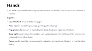 Hands
• The hands can provide lots of clinically relevant information and therefore a focused, structured assessment is
essential.
Inspection
• Inspect the hands for any of the following signs:
• Pallor: indicative of underlying anaemia (e.g. erythropoietin deficiency).
• Fingerprick marks: secondary to repeated capillary blood glucose tests in patients with diabetes.
• Gouty tophi: nodular masses of monosodium urate crystals deposited in the soft tissues of the body, common
in advanced chronic kidney disease.
• Tremor: can be caused by immunosuppressive medications (e.g. tacrolimus, ciclosporin) in renal transplant
patients.
 