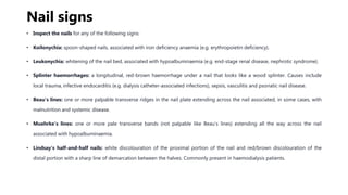 Nail signs
• Inspect the nails for any of the following signs:
• Koilonychia: spoon-shaped nails, associated with iron deficiency anaemia (e.g. erythropoietin deficiency).
• Leukonychia: whitening of the nail bed, associated with hypoalbuminaemia (e.g. end-stage renal disease, nephrotic syndrome).
• Splinter haemorrhages: a longitudinal, red-brown haemorrhage under a nail that looks like a wood splinter. Causes include
local trauma, infective endocarditis (e.g. dialysis catheter-associated infections), sepsis, vasculitis and psoriatic nail disease.
• Beau’s lines: one or more palpable transverse ridges in the nail plate extending across the nail associated, in some cases, with
malnutrition and systemic disease.
• Muehrke’s lines: one or more pale transverse bands (not palpable like Beau’s lines) extending all the way across the nail
associated with hypoalbuminaemia.
• Lindsay’s half-and-half nails: white discolouration of the proximal portion of the nail and red/brown discolouration of the
distal portion with a sharp line of demarcation between the halves. Commonly present in haemodialysis patients.
 