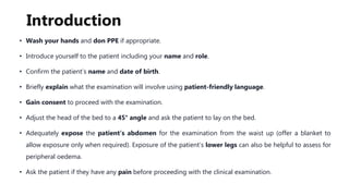 Introduction
• Wash your hands and don PPE if appropriate.
• Introduce yourself to the patient including your name and role.
• Confirm the patient’s name and date of birth.
• Briefly explain what the examination will involve using patient-friendly language.
• Gain consent to proceed with the examination.
• Adjust the head of the bed to a 45° angle and ask the patient to lay on the bed.
• Adequately expose the patient’s abdomen for the examination from the waist up (offer a blanket to
allow exposure only when required). Exposure of the patient’s lower legs can also be helpful to assess for
peripheral oedema.
• Ask the patient if they have any pain before proceeding with the clinical examination.
 