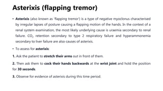 Asterixis (flapping tremor)
• Asterixis (also known as ‘flapping tremor’) is a type of negative myoclonus characterised
by irregular lapses of posture causing a flapping motion of the hands. In the context of a
renal system examination, the most likely underlying cause is uraemia secondary to renal
failure. CO2 retention secondary to type 2 respiratory failure and hyperammonemia
secondary to liver failure are also causes of asterixis.
• To assess for asterixis:
1. Ask the patient to stretch their arms out in front of them.
2. Then ask them to cock their hands backwards at the wrist joint and hold the position
for 30 seconds.
3. Observe for evidence of asterixis during this time period.
 
