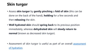 Skin turgor
• Assess skin turgor by gently pinching a fold of skin (this can be
done on the back of the hand), holding for a few seconds and
then releasing the skin.
• Well hydrated skin should spring back to its previous position
immediately, whereas dehydrated skin will slowly return to
normal (known as decreased skin turgor).
• Assessment of skin turgor is useful as part of an overall assessment
of hydration.
 