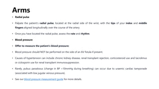 Arms
• Radial pulse
• Palpate the patient’s radial pulse, located at the radial side of the wrist, with the tips of your index and middle
fingers aligned longitudinally over the course of the artery.
• Once you have located the radial pulse, assess the rate and rhythm.
• Blood pressure
• Offer to measure the patient’s blood pressure:
• Blood pressure should NOT be performed on the side of an AV fistula if present.
• Causes of hypertension can include chronic kidney disease, renal transplant rejection, corticosteroid use and tacrolimus
or ciclosporin use for renal transplant immunosuppression.
• Rarely, pulsus paradoxus (change in BP >10mmHg during breathing) can occur due to uraemic cardiac tamponade
(associated with low jugular venous pressure).
• See our blood pressure measurement guide for more details.
 