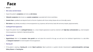 Face
• General
• Skin colour and skin lesions
• Inspect the patient’s complexion and note any skin lesions:
• Yellowish complexion (also known as a uraemic complexion): associated with chronic renal failure.
• Uraemic frost: crystallized urea deposits found on the skin of patients with chronic kidney disease who are chronically uraemic.
• Skin lesions: may develop secondary to immunosuppression (e.g. squamous cell carcinoma, basal cell carcinoma, herpetic gingivostomatitis).
• Cushingoid facial appearance
• Inspect the patients face for cushingoid features (i.e. a moon-shaped appearance) caused by treatment with high-dose corticosteroids (e.g. renal transplant
immunosuppression, treatment of glomerulonephritis).
• Hypertrichosis
• Hypertrichosis refers to the excessive >hair growth over and above the normal for the age, sex and race of an individual. Hypertrichosis is a side effect
of ciclosporin treatment for renal transplant immunosuppression.
• Hearing aid
• If the patient is wearing a hearing aid, consider Alport syndrome. Alport syndrome is a genetic disorder characterized by glomerulonephritis, end-stage
kidney disease and hearing loss.
 