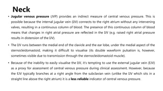 Neck
• Jugular venous pressure (JVP) provides an indirect measure of central venous pressure. This is
possible because the internal jugular vein (IJV) connects to the right atrium without any intervening
valves, resulting in a continuous column of blood. The presence of this continuous column of blood
means that changes in right atrial pressure are reflected in the IJV (e.g. raised right atrial pressure
results in distension of the IJV).
• The IJV runs between the medial end of the clavicle and the ear lobe, under the medial aspect of the
sternocleidomastoid, making it difficult to visualise (its double waveform pulsation is, however,
sometimes visible due to transmission through the sternocleidomastoid muscle).
• Because of the inability to easily visualise the IJV, it’s tempting to use the external jugular vein (EJV)
as a proxy for assessment of central venous pressure during clinical assessment. However, because
the EJV typically branches at a right angle from the subclavian vein (unlike the IJV which sits in a
straight line above the right atrium) it is a less reliable indicator of central venous pressure.
 