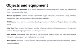 Objects and equipment
• Look for objects or equipment on or around the patient that may provide useful insights into their medical
history and current clinical status:
• Medical equipment: examples include supplemental oxygen, intravenous medications, urinary catheters,
nephrostomy drains and haemodialysis/peritoneal dialysis machines.
• Mobility aids: items such as wheelchairs and walking aids give an indication of the patient’s current mobility
status.
• Vital signs: charts on which vital signs are recorded will give an indication of the patient’s current clinical status
and how their physiological parameters have changed over time.
• Fluid balance: fluid balance charts will give an indication of the patient’s current fluid status which may be
relevant if a patient appears fluid overloaded or dehydrated.
• Prescriptions: prescribing charts or personal prescriptions can provide useful information about the patient’s
recent medications.
 