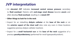 JVP interpretation
• An elevated JVP indicates increased central venous pressure secondary
to fluid overload. Patients with end-stage renal disease become anuric and
often develop fluid overload, resulting in a raised JVP.
• Other things to look for in the neck
• Inspect for an indwelling dialysis catheter at the base of the neck or on
the anterior aspect of the chest wall (also note any scars in these locations
suggestive previous dialysis catheter insertion).
• Inspect for a small horizontal scar at the base of the neck suggestive of a
previous parathyroidectomy (performed for renal hyperparathyroidism).
 