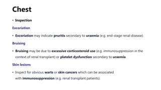 Chest
• Inspection
Excoriation
• Excoriation may indicate pruritis secondary to uraemia (e.g. end-stage renal disease).
Bruising
• Bruising may be due to excessive corticosteroid use (e.g. immunosuppression in the
context of renal transplant) or platelet dysfunction secondary to uraemia.
Skin lesions
• Inspect for obvious warts or skin cancers which can be associated
with immunosuppression (e.g. renal transplant patients).
 