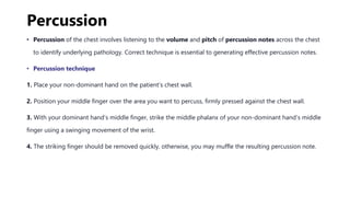 Percussion
• Percussion of the chest involves listening to the volume and pitch of percussion notes across the chest
to identify underlying pathology. Correct technique is essential to generating effective percussion notes.
• Percussion technique
1. Place your non-dominant hand on the patient’s chest wall.
2. Position your middle finger over the area you want to percuss, firmly pressed against the chest wall.
3. With your dominant hand’s middle finger, strike the middle phalanx of your non-dominant hand’s middle
finger using a swinging movement of the wrist.
4. The striking finger should be removed quickly, otherwise, you may muffle the resulting percussion note.
 
