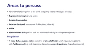 Areas to percuss
• Percuss the following areas of the chest, comparing side to side as you progress:
• Supraclavicular region: lung apices
• Infraclavicular region
• Anterior chest wall: percuss over 3-4 locations bilaterally
• Axilla
• Posterior chest wall: percuss over 3-4 locations bilaterally including the lung bases
Interpretation
• A stony dull percussion note is indicative of pleural effusion which may occur in patients
with fluid overload (e.g. end-stage renal disease) or nephrotic syndrome (hypoalbuminaemia).
 