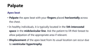 Palpate
Apex beat
• Palpate the apex beat with your fingers placed horizontally across
the chest.
• In healthy individuals, it is typically located in the 5th intercostal
space in the midclavicular line. Ask the patient to lift their breast to
allow palpation of the appropriate area if relevant.
• Displacement of the apex beat from its usual location can occur due
to ventricular hypertrophy.
 
