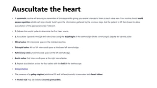 Auscultate the heart
• A systematic routine will ensure you remember all the steps whilst giving you several chances to listen to each valve area. Your routine should avoid
excess repetition whilst each step should ‘build’ upon the information gathered by the previous steps. Ask the patient to lift their breast to allow
auscultation of the appropriate area if relevant.
• 1. Palpate the carotid pulse to determine the first heart sound.
• 2. Auscultate ‘upwards’ through the valve areas using the diaphragm of the stethoscope whilst continuing to palpate the carotid pulse:
• Mitral valve: 5th intercostal space in the midclavicular line.
• Tricuspid valve: 4th or 5th intercostal space at the lower left sternal edge.
• Pulmonary valve: 2nd intercostal space at the left sternal edge.
• Aortic valve: 2nd intercostal space at the right sternal edge.
• 3. Repeat auscultation across the four valves with the bell of the stethoscope.
• Interpretation
• The presence of a gallop rhythm (additional S3 and S4 heart sounds) is associated with heart failure.
• A friction rub may be noted in uraemic pericarditis.
 