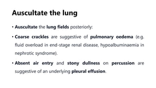 Auscultate the lung
• Auscultate the lung fields posteriorly:
• Coarse crackles are suggestive of pulmonary oedema (e.g.
fluid overload in end-stage renal disease, hypoalbuminaemia in
nephrotic syndrome).
• Absent air entry and stony dullness on percussion are
suggestive of an underlying pleural effusion.
 