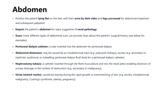Abdomen
• Position the patient lying flat on the bed, with their arms by their sides and legs uncrossed for abdominal inspection
and subsequent palpation.
• Inspect the patient’s abdomen for signs suggestive of renal pathology:
• Scars: many different types of abdominal scars can provide clues about the patient’s surgical history (see below for
examples).
• Peritoneal dialysis catheter: a tube inserted into the abdomen for peritoneal dialysis
• Abdominal distension: may be caused by an intrabdominal mass (e.g. polycystic kidneys), ascites (e.g. secondary to
nephrotic syndrome) or indwelling peritoneal dialysis fluid (look for a peritoneal dialysis catheter).
• Nephrostomy tube(s): a catheter inserted through the flank musculature and into the renal pelvis enabling diversion of
urinary drainage in the context of obstruction (e.g. secondary to malignancy).
• Striae (stretch marks): caused by tearing during the rapid growth or overstretching of skin (e.g. ascites, intrabdominal
malignancy, Cushing’s syndrome, obesity, pregnancy).
 
