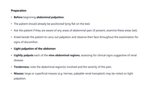 Preparation
• Before beginning abdominal palpation:
• The patient should already be positioned lying flat on the bed.
• Ask the patient if they are aware of any areas of abdominal pain (if present, examine these areas last).
• Kneel beside the patient to carry out palpation and observe their face throughout the examination for
signs of discomfort.
• Light palpation of the abdomen
• Lightly palpate each of the nine abdominal regions, assessing for clinical signs suggestive of renal
disease:
• Tenderness: note the abdominal region(s) involved and the severity of the pain.
• Masses: large or superficial masses (e.g. hernias, palpable renal transplant) may be noted on light
palpation.
 