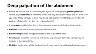 Deep palpation of the abdomen
• Palpate each of the nine abdominal regions again, this time applying greater pressure to
identify any deeper masses. Warn the patient this may feel uncomfortable and ask them to let
you know if they want you to stop. You should also carefully monitor the patient’s face for
evidence of discomfort (as they may not vocalise this).
• If any masses are identified during deep palpation, assess the following characteristics:
• Location: renal masses are typically palpable in the flank.
• Size and shape: assess the approximate size and shape of the mass.
• Consistency: assess the consistency of the mass (e.g. enlarged polycystic kidneys may be
irregular in their consistency).
• Mobility: renal masses will be fixed and they’ll move superiorly and inferiorly with respiration.
 