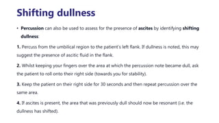 Shifting dullness
• Percussion can also be used to assess for the presence of ascites by identifying shifting
dullness:
1. Percuss from the umbilical region to the patient’s left flank. If dullness is noted, this may
suggest the presence of ascitic fluid in the flank.
2. Whilst keeping your fingers over the area at which the percussion note became dull, ask
the patient to roll onto their right side (towards you for stability).
3. Keep the patient on their right side for 30 seconds and then repeat percussion over the
same area.
4. If ascites is present, the area that was previously dull should now be resonant (i.e. the
dullness has shifted).
 