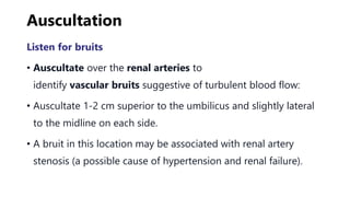 Auscultation
Listen for bruits
• Auscultate over the renal arteries to
identify vascular bruits suggestive of turbulent blood flow:
• Auscultate 1-2 cm superior to the umbilicus and slightly lateral
to the midline on each side.
• A bruit in this location may be associated with renal artery
stenosis (a possible cause of hypertension and renal failure).
 