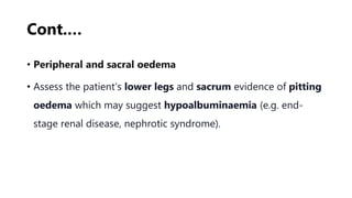 Cont.…
• Peripheral and sacral oedema
• Assess the patient’s lower legs and sacrum evidence of pitting
oedema which may suggest hypoalbuminaemia (e.g. end-
stage renal disease, nephrotic syndrome).
 