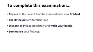 To complete this examination…
• Explain to the patient that the examination is now finished.
• Thank the patient for their time.
• Dispose of PPE appropriately and wash your hands.
• Summarise your findings.
 