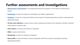 Further assessments and investigations
• Blood pressure measurement: if not already performed (do not perform on the side of an arteriovenous
fistula).
• Fundoscopy: to assess for evidence of retinopathy (e.g. diabetic, hypertensive).
• Urinalysis: to screen for urinary tract infection and to assess for haematuria/proteinuria which is associated with
glomerular disease.
• 24-hour urine collection: to assess various urinary compounds and assist in the calculation of protein-creatinine
and/or albumin-creatinine ratio.
• Urine culture: if a urinary tract infection is suspected.
• U&Es: to assess renal function.
• Bicarbonate: to assess for evidence of acidaemia.
• Bone profile: to assess the levels of calcium, phosphate and PTH (to screen for secondary and tertiary
hyperparathyroidism).
 