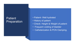 Patient
Preparation
• Patient- Well hydrated
• History of patient
• Check- Height & Weight of patient
• Frequent voiding of bladder
• Catheterization & PCN Clamping.
 