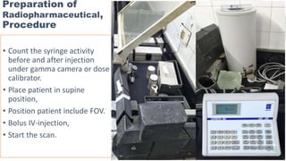 Preparation of
Radiopharmaceutical,
Procedure
• Count the syringe activity
before and after injection
under gamma camera or dose
calibrator.
• Place patient in supine
position,
• Position patient include FOV.
• Bolus IV-injection,
• Start the scan.
 