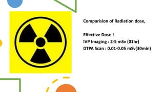 Comparision of Radiation dose,
Effective Dose !
IVP Imaging : 2-5 mSv (01hr)
DTPA Scan : 0.01-0.05 mSv(30min)
 