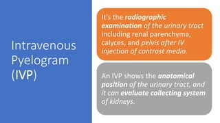 Intravenous
Pyelogram
(IVP)
It's the radiographic
examination of the urinary tract
including renal parenchyma,
calyces, and pelvis after IV
injection of contrast media.
An IVP shows the anatomical
position of the urinary tract, and
it can evaluate collecting system
of kidneys.
 