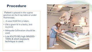 Procedure
Patient is placed in the supine
position on the X ray table or under
fluoroscopy.
• A scout KUB film is taken.
• CM is given IV in a bolus, test
inj.(1ml)
• Adequate Collimation should be
used.
• Low KV(70-90) high MA(600-
1000) & short exposure
technique is used.
 