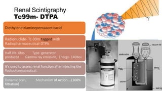 Renal Scintigraphy
Tc99m- DTPA
Diethylenetriaminepentaaceticacid
Radionuclide- Tc-99m tagged with
Radiopharmaceutical-DTPA
Half life- 6hrs. Type- generator
produced Gamma ray emission, Energy- 140Kev
It's used to assess renal function after injecting the
Radiopharmaceutical.
Dynamic Scan, Mechanism of Action....(100%
filtration)
 