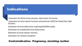 Indications
Evaluation for Renal artery stenosis, obstruction, & trauma,
Evaluation of renal tubular function and perfusion (GFR) for blood flow, Split
function.
Evaluation of renal obstructive nephropathy(HDN study),
Evaluation of unexplained renal dysfunction,
Detection of acute tubular necrosis,
Evaluation of a kidney transplant.
Contraindication. Pregnancy, lactating mother
 