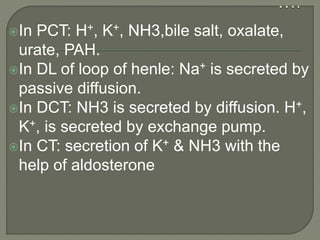In PCT: H+, K+, NH3,bile salt, oxalate,
urate, PAH.
In DL of loop of henle: Na+ is secreted by
passive diffusion.
In DCT: NH3 is secreted by diffusion. H+,
K+, is secreted by exchange pump.
In CT: secretion of K+ & NH3 with the
help of aldosterone
 
