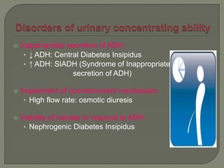  Inappropriate secretion of ADH:
• ↓ ADH: Central Diabetes Insipidus
• ↑ ADH: SIADH (Syndrome of Inappropriate
secretion of ADH)
 Impairment of countercurrent mechanism:
• High flow rate: osmotic diuresis
 Inability of tubules to respond to ADH:
• Nephrogenic Diabetes Insipidus
 