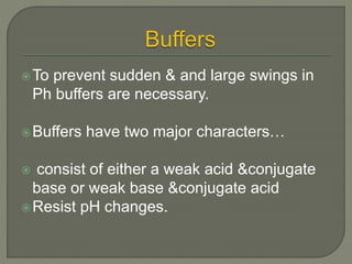 To prevent sudden & and large swings in
Ph buffers are necessary.
Buffers have two major characters…
 consist of either a weak acid &conjugate
base or weak base &conjugate acid
Resist pH changes.
 