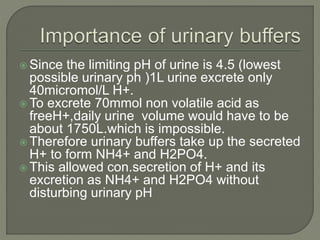 Since the limiting pH of urine is 4.5 (lowest
possible urinary ph )1L urine excrete only
40micromol/L H+.
 To excrete 70mmol non volatile acid as
freeH+,daily urine volume would have to be
about 1750L.which is impossible.
 Therefore urinary buffers take up the secreted
H+ to form NH4+ and H2PO4.
 This allowed con.secretion of H+ and its
excretion as NH4+ and H2PO4 without
disturbing urinary pH
 